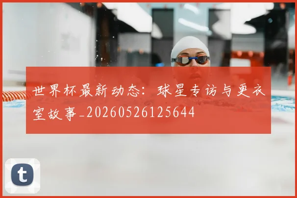 世界杯最新动态:球星专访与更衣室故事_20260526125644