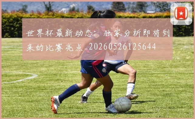 世界杯最新动态:独家分析即将到来的比赛亮点_20260526125644