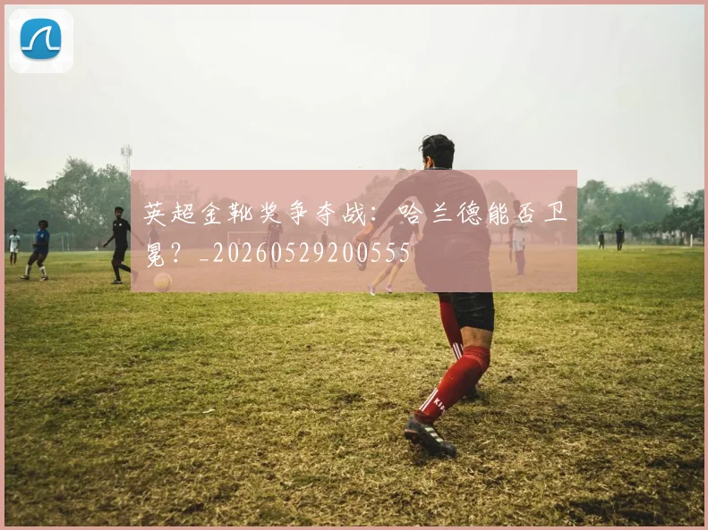 英超金靴奖争夺战：哈兰德能否卫冕？_20260529200555