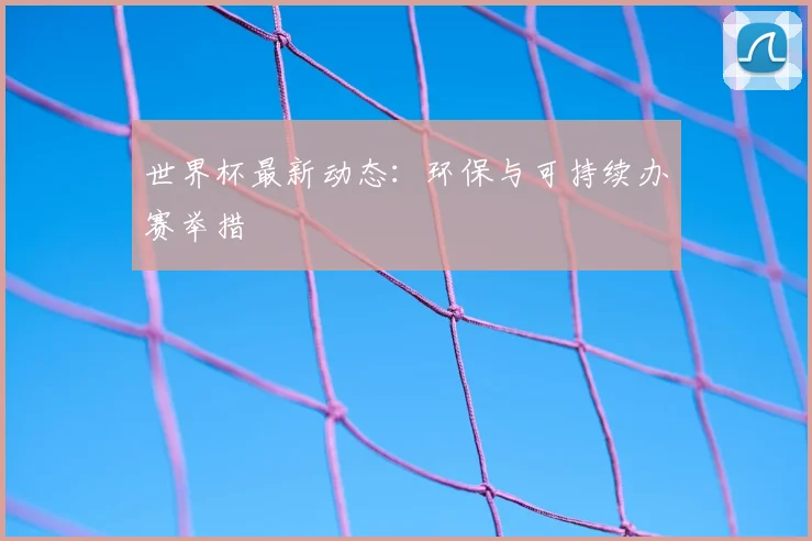 世界杯最新动态:环保与可持续办赛举措