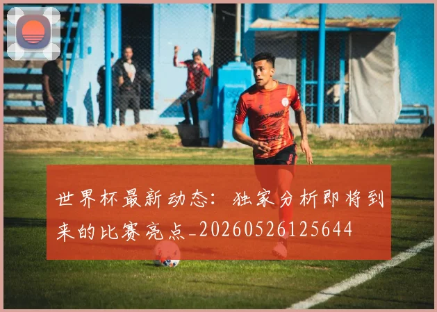 世界杯最新动态：独家分析即将到来的比赛亮点_20260526125644